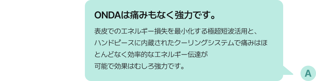 ONDAは痛みもなく強力です。表皮でのエネルギー損失を最小化する極超短波活用と、ハンドピースに内蔵されたクーリングシステムで痛みはほとんどなく効率的なエネルギー伝達が可能で効果はむしろ強力です。