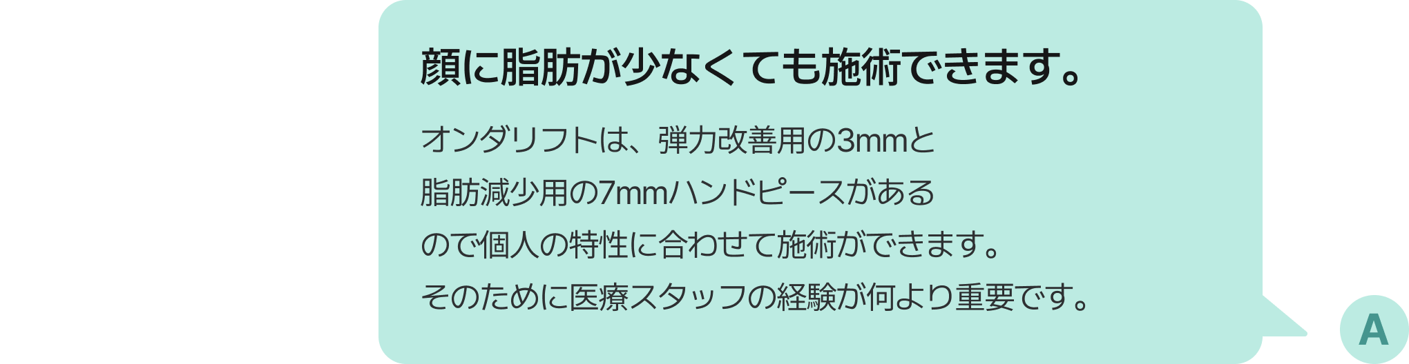 顔に脂肪が少なくても施術できます。オンダリフトは、弾力改善用の3mmと脂肪減少用の7mmハンドピースがあるので個人の特性に合わせて施術ができます。そのために医療スタッフの経験が何より重要です。