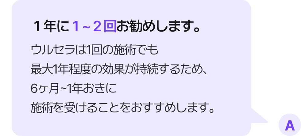 １年に１~２回お勧めします。 ウルセラは1回の施術でも最大1年程度の効果が持続するため、6ヶ月~1年おきに施術を受けることをおすすめします。