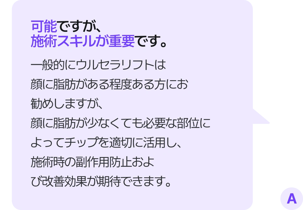 可能ですが、施術スキルが重要です。 一般的にウルセラリフトは顔に脂肪がある程度ある方にお勧めしますが、顔に脂肪が少なくても必要な部位によってチップを適切に活用し、施術時の副作用防止および改善効果が期待できます。
